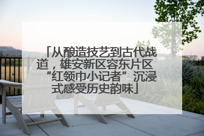 从酿造技艺到古代战道，雄安新区容东片区“红领巾小记者”沉浸式感受历史韵味