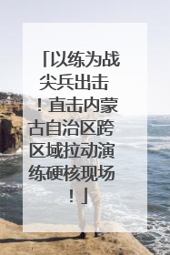 以练为战 尖兵出击！直击内蒙古自治区跨区域拉动演练硬核现场！