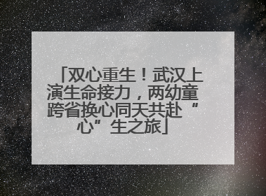双心重生！武汉上演生命接力，两幼童跨省换心同天共赴“心”生之旅