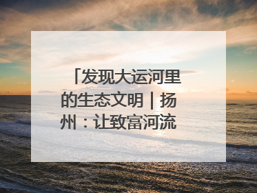 发现大运河里的生态文明｜扬州：让致富河流淌出好生态