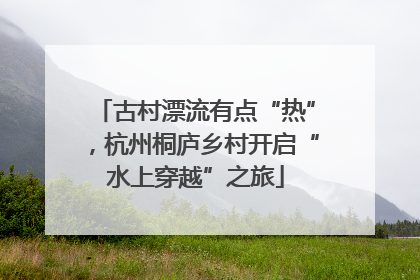 古村漂流有点“热”，杭州桐庐乡村开启“水上穿越”之旅