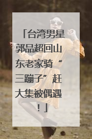 台湾男星郭品超回山东老家骑“三蹦子”赶大集被偶遇！