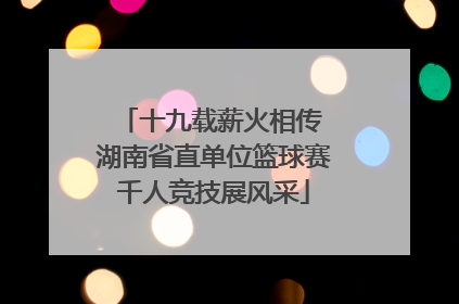 十九载薪火相传 湖南省直单位篮球赛千人竞技展风采
