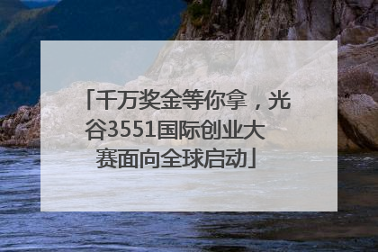 千万奖金等你拿，光谷3551国际创业大赛面向全球启动
