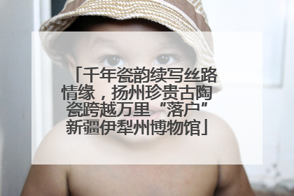 千年瓷韵续写丝路情缘，扬州珍贵古陶瓷跨越万里“落户”新疆伊犁州博物馆