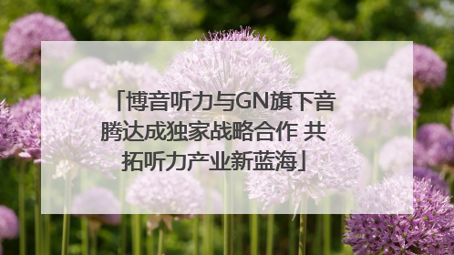 博音听力与GN旗下音腾达成独家战略合作 共拓听力产业新蓝海