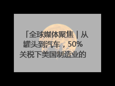 全球媒体聚焦｜从罐头到汽车，50%关税下美国制造业的“生死劫”