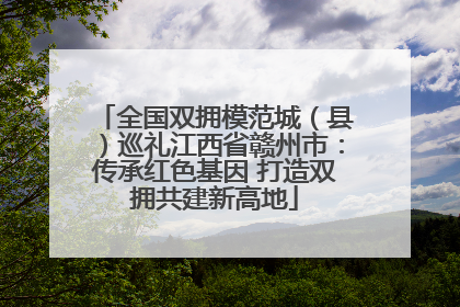 全国双拥模范城（县）巡礼江西省赣州市：传承红色基因 打造双拥共建新高地