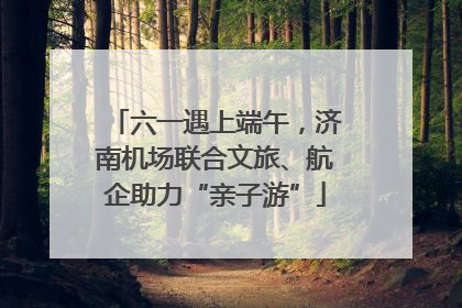 六一遇上端午，济南机场联合文旅、航企助力“亲子游”