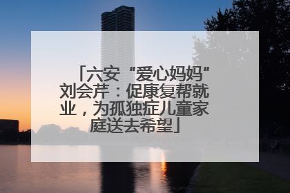 六安“爱心妈妈”刘会芹：促康复帮就业，为孤独症儿童家庭送去希望