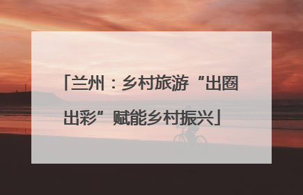 兰州：乡村旅游“出圈出彩”赋能乡村振兴