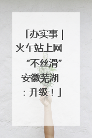 办实事｜火车站上网“不丝滑” 安徽芜湖：升级！