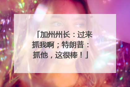 加州州长：过来抓我啊；特朗普：抓他，这很棒！