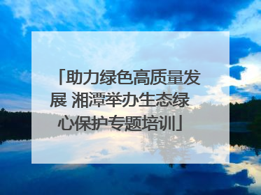 助力绿色高质量发展 湘潭举办生态绿心保护专题培训