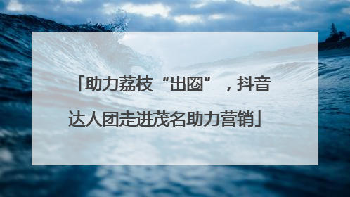 助力荔枝“出圈”，抖音达人团走进茂名助力营销