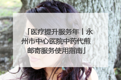 医疗提升服务年丨永州市中心医院中药代煎邮寄服务使用指南