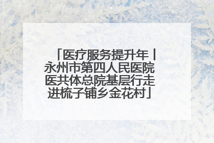 医疗服务提升年丨永州市第四人民医院医共体总院基层行走进梳子铺乡金花村