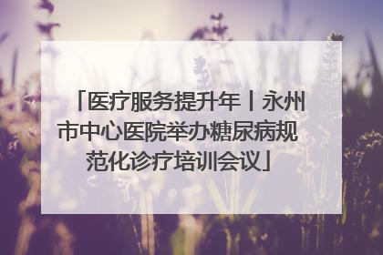 医疗服务提升年丨永州市中心医院举办糖尿病规范化诊疗培训会议