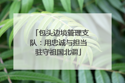 包头边境管理支队：用忠诚与担当驻守祖国北疆