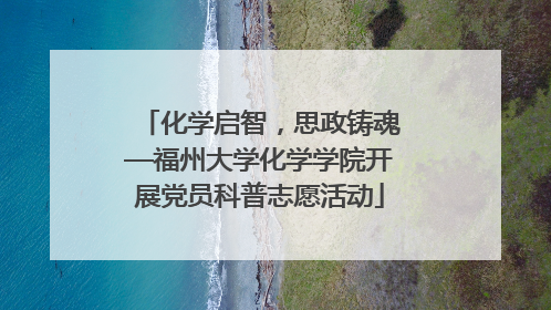 化学启智，思政铸魂—福州大学化学学院开展党员科普志愿活动