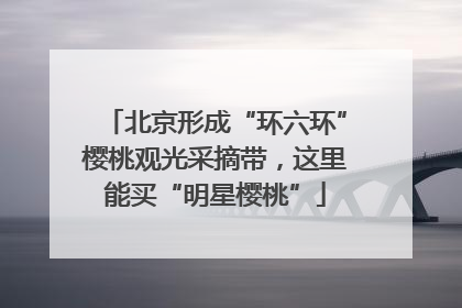 北京形成“环六环”樱桃观光采摘带，这里能买“明星樱桃”