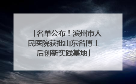 名单公布！滨州市人民医院获批山东省博士后创新实践基地