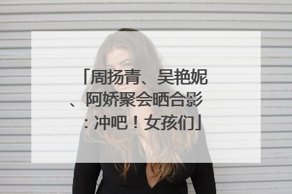 周扬青、吴艳妮、阿娇聚会晒合影：冲吧！女孩们