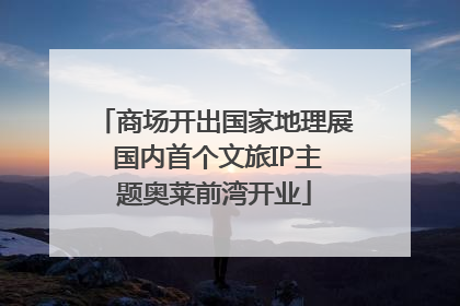 商场开出国家地理展 国内首个文旅IP主题奥莱前湾开业