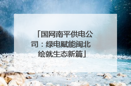 国网南平供电公司：绿电赋能闽北 绘就生态新篇