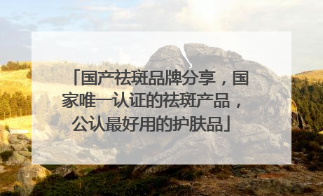 国产祛斑品牌分享，国家唯一认证的祛斑产品，公认最好用的护肤品