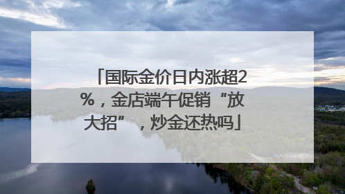 国际金价日内涨超2%，金店端午促销“放大招”，炒金还热吗