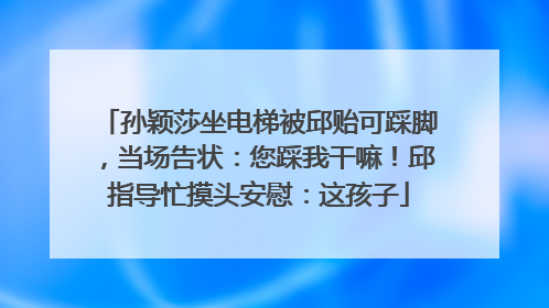 孙颖莎坐电梯被邱贻可踩脚，当场告状：您踩我干嘛！邱指导忙摸头安慰：这孩子