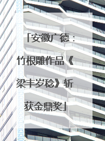 安徽广德：竹根雕作品《梁丰岁稔》斩获金鼎奖