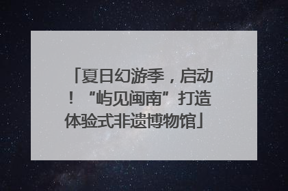 夏日幻游季，启动！“屿见闽南”打造体验式非遗博物馆