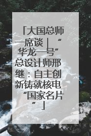 大国总师一席谈｜“华龙一号”总设计师邢继：自主创新铸就核电“国家名片”