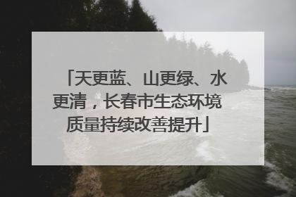 天更蓝、山更绿、水更清，长春市生态环境质量持续改善提升