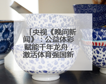 央视《晚间新闻》：公益体彩赋能千年龙舟，激活体育强国新动能