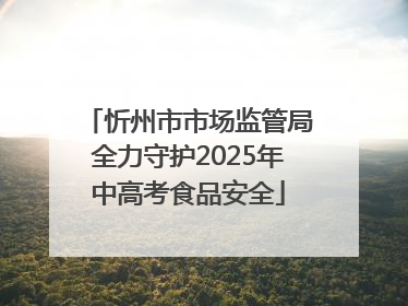 忻州市市场监管局全力守护2025年中高考食品安全