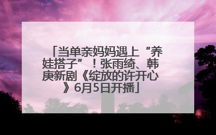 当单亲妈妈遇上“养娃搭子”！张雨绮、韩庚新剧《绽放的许开心》6月5日开播