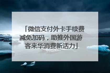 微信支付外卡手续费减免加码，助推外国游客来华消费新活力
