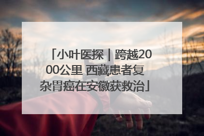 小叶医探｜跨越2000公里 西藏患者复杂胃癌在安徽获救治