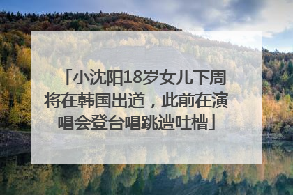 小沈阳18岁女儿下周将在韩国出道，此前在演唱会登台唱跳遭吐槽
