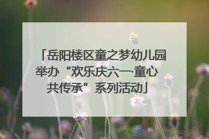 岳阳楼区童之梦幼儿园举办“欢乐庆六一·童心共传承”系列活动