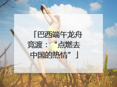 巴西端午龙舟竞渡：“点燃去中国的热情”