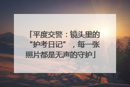 平度交警：镜头里的“护考日记”，每一张照片都是无声的守护