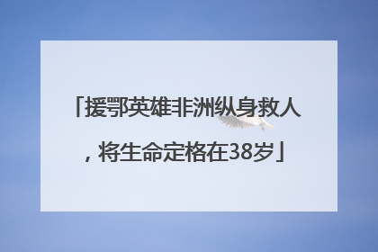 援鄂英雄非洲纵身救人，将生命定格在38岁