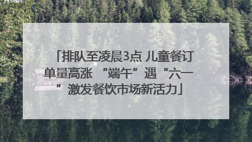 排队至凌晨3点 儿童餐订单量高涨 “端午”遇“六一”激发餐饮市场新活力
