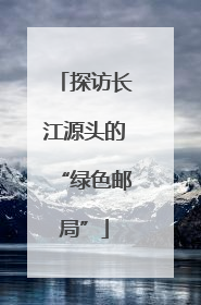 探访长江源头的“绿色邮局”