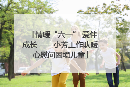 情暖“六一” 爱伴成长——小芳工作队暖心慰问困境儿童