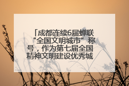 成都连续6届蝉联“全国文明城市”称号，作为第七届全国精神文明建设优秀城市代表参会